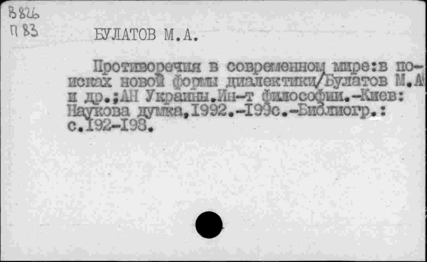 ﻿В>ОД>
БУЛАТОВ М.А.
Противоречия в современном мире:в поисках ново! формы диапектикц/Булатов М.А и др.;АП Укршшы.Пн-т философии.-Киев: Паукова дут ”<а, 1992• -199с.-д>иолиогр.: сТ192-198.